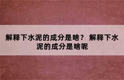 解释下水泥的成分是啥？ 解释下水泥的成分是啥呢